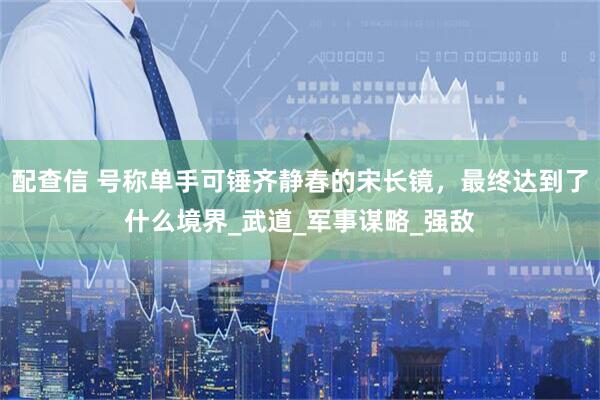 配查信 号称单手可锤齐静春的宋长镜，最终达到了什么境界_武道_军事谋略_强敌