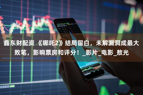鑫东财配资 《哪吒2》结局留白，未解漏洞成最大败笔，影响票房和评分！_影片_电影_敖光