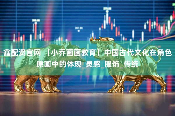 鑫配资官网 【小乔画画教育】中国古代文化在角色原画中的体现_灵感_服饰_传统