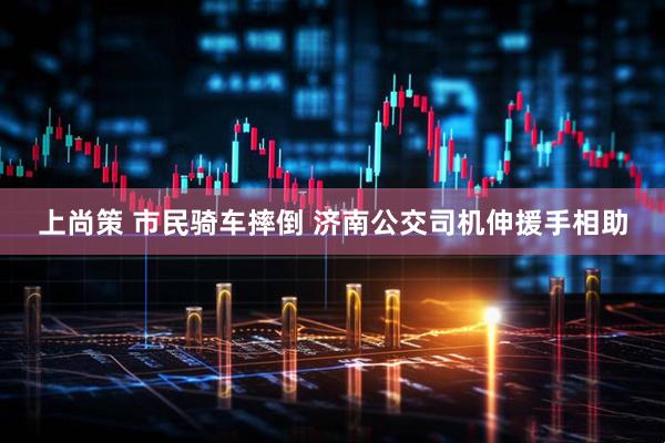 上尚策 市民骑车摔倒 济南公交司机伸援手相助