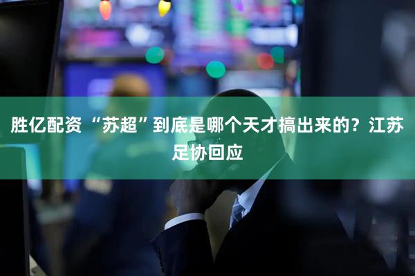 胜亿配资 “苏超”到底是哪个天才搞出来的？江苏足协回应