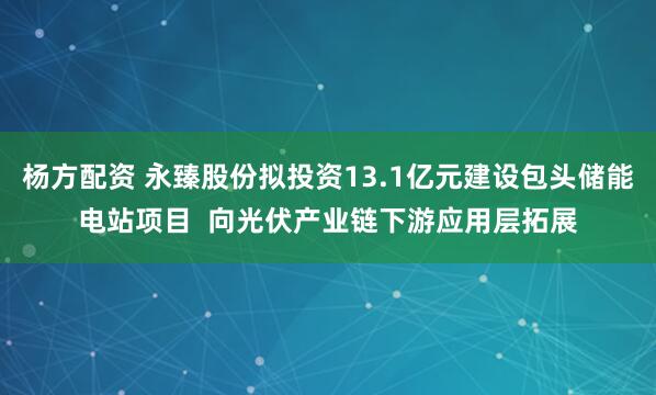 杨方配资 永臻股份拟投资13.1亿元建设包头储能电站项目  向光伏产业链下游应用层拓展
