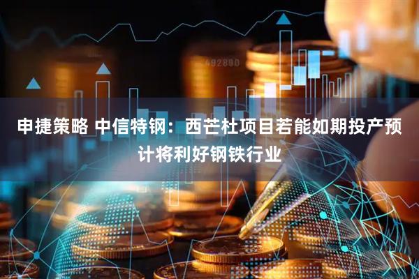 申捷策略 中信特钢：西芒杜项目若能如期投产预计将利好钢铁行业
