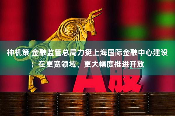 神机策 金融监管总局力挺上海国际金融中心建设：在更宽领域、更大幅度推进开放