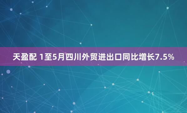 天盈配 1至5月四川外贸进出口同比增长7.5%