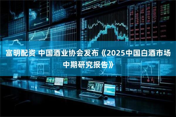 富明配资 中国酒业协会发布《2025中国白酒市场中期研究报告》