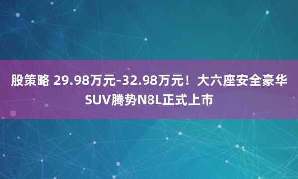 股策略 29.98万元-32.98万元！大六座安全豪华SUV腾势N8L正式上市