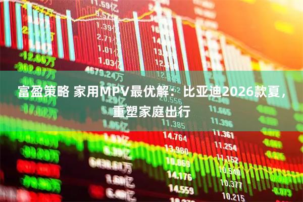 富盈策略 家用MPV最优解：比亚迪2026款夏，重塑家庭出行