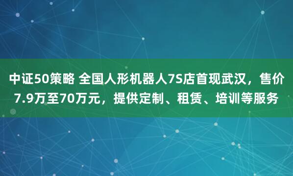 中证50策略 全国人形机器人7S店首现武汉，售价7.9万至70万元，提供定制、租赁、培训等服务