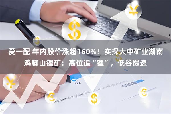 爱一配 年内股价涨超160%！实探大中矿业湖南鸡脚山锂矿：高位追“锂”，低谷提速
