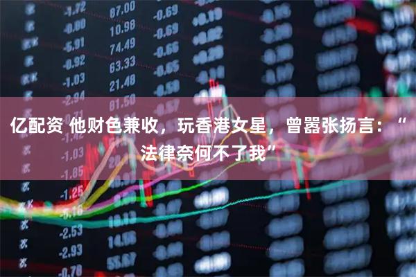 亿配资 他财色兼收，玩香港女星，曾嚣张扬言：“法律奈何不了我”