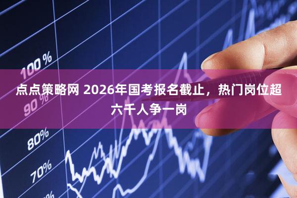 点点策略网 2026年国考报名截止，热门岗位超六千人争一岗