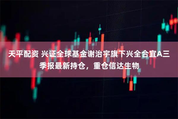 天平配资 兴证全球基金谢治宇旗下兴全合宜A三季报最新持仓，重仓信达生物