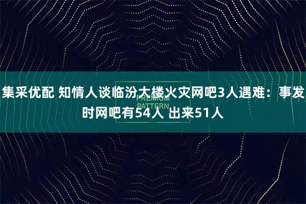 集采优配 知情人谈临汾大楼火灾网吧3人遇难：事发时网吧有54人 出来51人