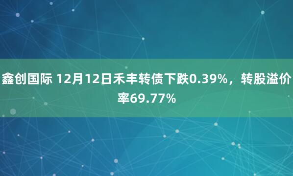 鑫创国际 12月12日禾丰转债下跌0.39%，转股溢价率69.77%