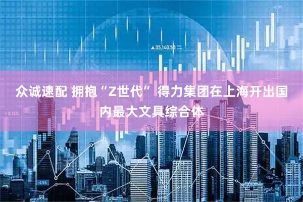众诚速配 拥抱“Z世代” 得力集团在上海开出国内最大文具综合体