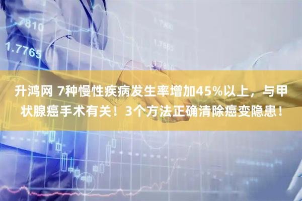 升鸿网 7种慢性疾病发生率增加45%以上，与甲状腺癌手术有关！3个方法正确清除癌变隐患！