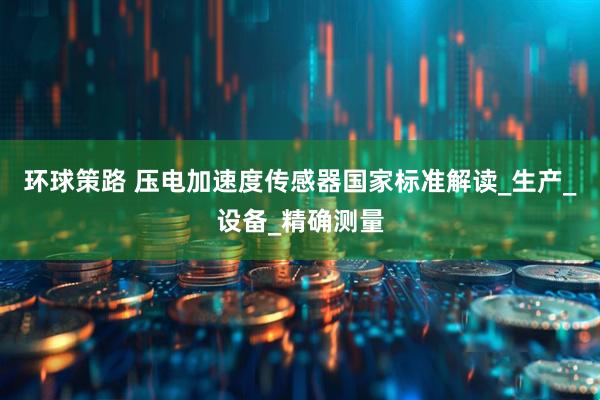环球策路 压电加速度传感器国家标准解读_生产_设备_精确测量