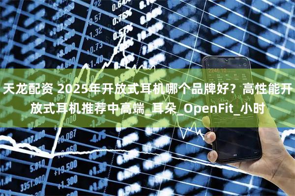 天龙配资 2025年开放式耳机哪个品牌好？高性能开放式耳机推荐中高端_耳朵_OpenFit_小时
