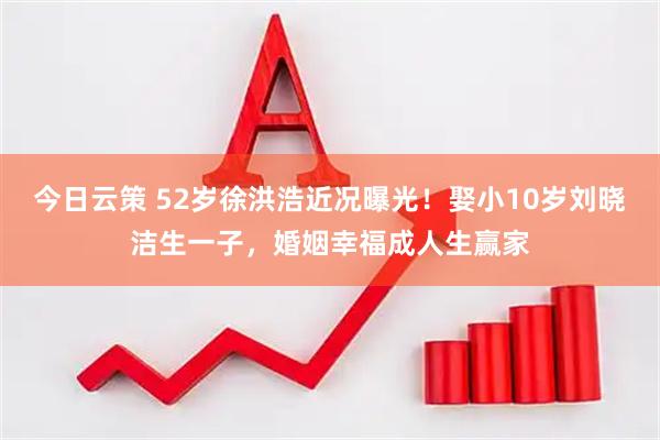 今日云策 52岁徐洪浩近况曝光！娶小10岁刘晓洁生一子，婚姻幸福成人生赢家