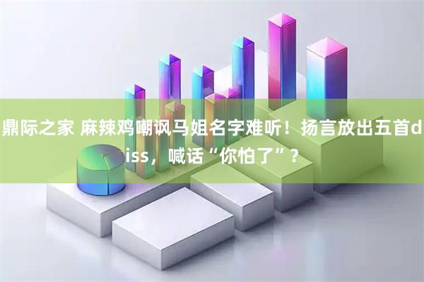 鼎际之家 麻辣鸡嘲讽马姐名字难听！扬言放出五首diss，喊话“你怕了”？