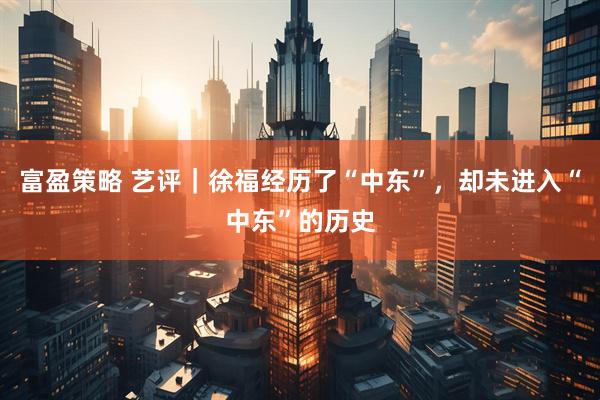 富盈策略 艺评｜徐福经历了“中东”，却未进入“中东”的历史